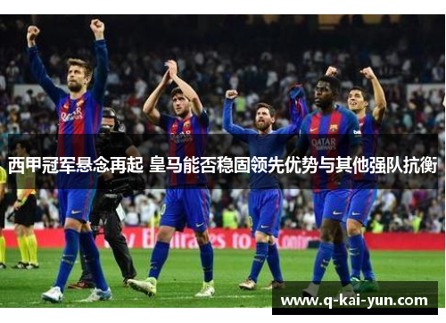西甲冠军悬念再起 皇马能否稳固领先优势与其他强队抗衡