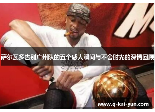 萨尔瓦多告别广州队的五个感人瞬间与不舍时光的深情回顾