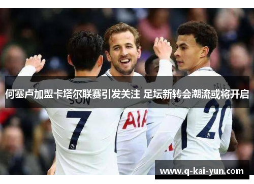 何塞卢加盟卡塔尔联赛引发关注 足坛新转会潮流或将开启